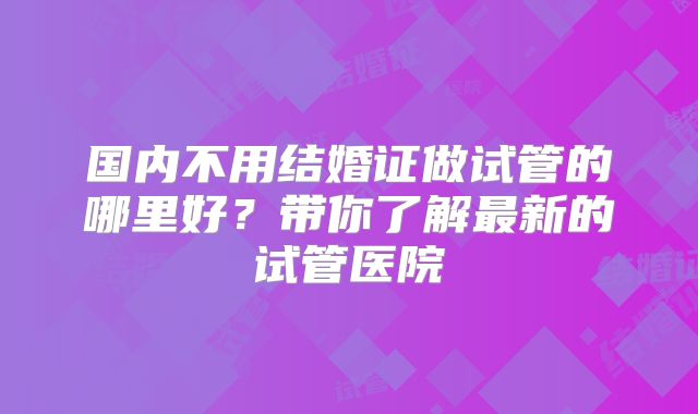 国内不用结婚证做试管的哪里好？带你了解最新的试管医院