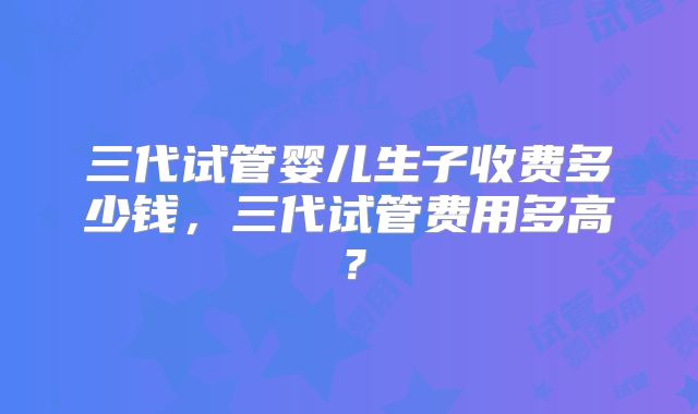 三代试管婴儿生子收费多少钱,三代试管费用多高?