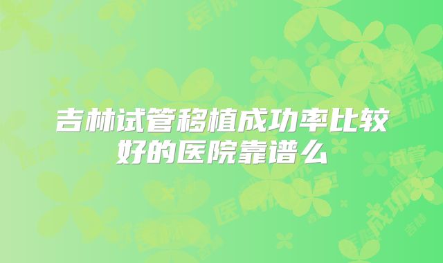 吉林试管移植成功率比较好的医院靠谱么