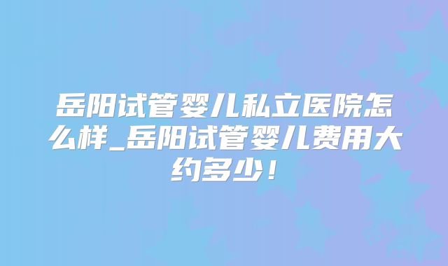 岳阳试管婴儿私立医院怎么样_岳阳试管婴儿费用大约多少!
