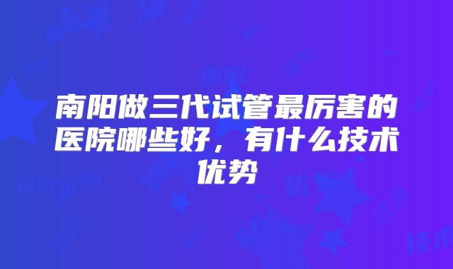 南阳做三代试管最厉害的医院哪些好，有什么技术优势