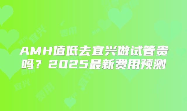 AMH值低去宜兴做试管贵吗?2025最新费用预测