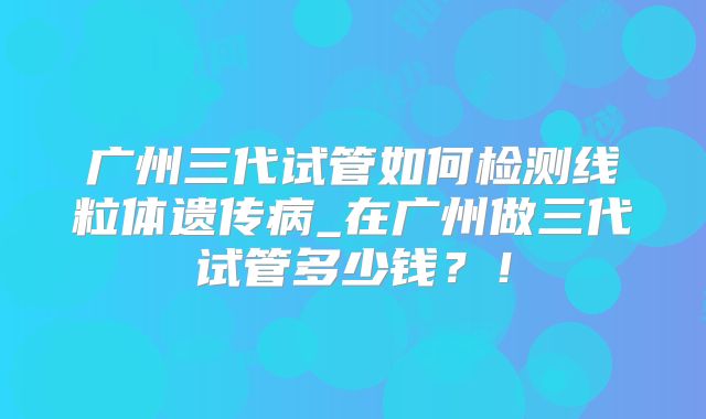 广州三代试管如何检测线粒体遗传病_在广州做三代试管多少钱？！