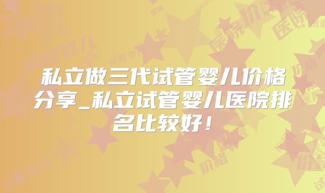 私立做三代试管婴儿价格分享_私立试管婴儿医院排名比较好！