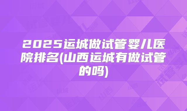 2025运城做试管婴儿医院排名(山西运城有做试管的吗)