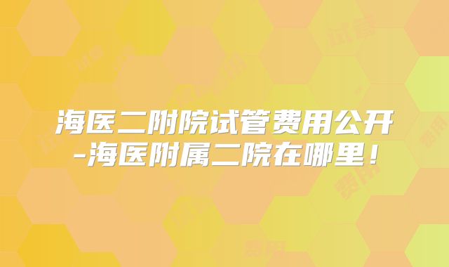 海医二附院试管费用公开-海医附属二院在哪里！