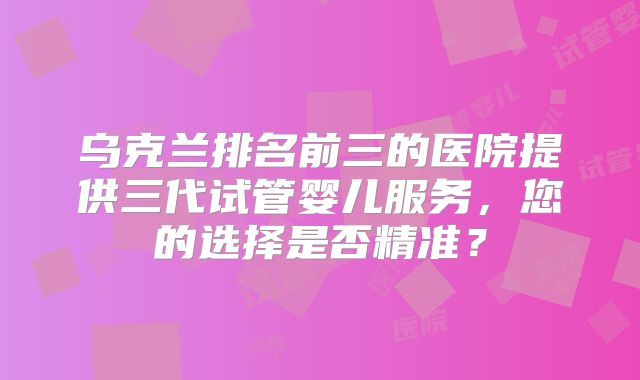 乌克兰排名前三的医院提供三代试管婴儿服务，您的选择是否精准？