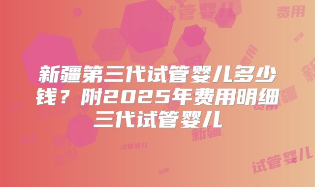 新疆第三代试管婴儿多少钱？附2025年费用明细三代试管婴儿