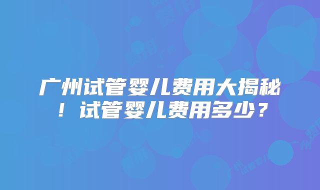 广州试管婴儿费用大揭秘！试管婴儿费用多少？