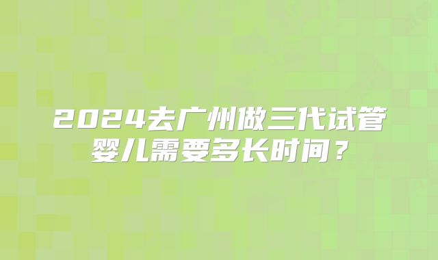 2024去广州做三代试管婴儿需要多长时间?