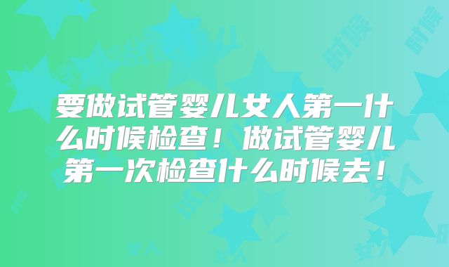 要做试管婴儿女人第一什么时候检查！做试管婴儿第一次检查什么时候去！