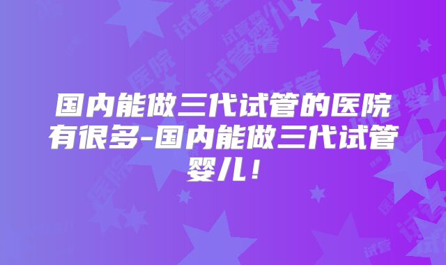 国内能做三代试管的医院有很多-国内能做三代试管婴儿!