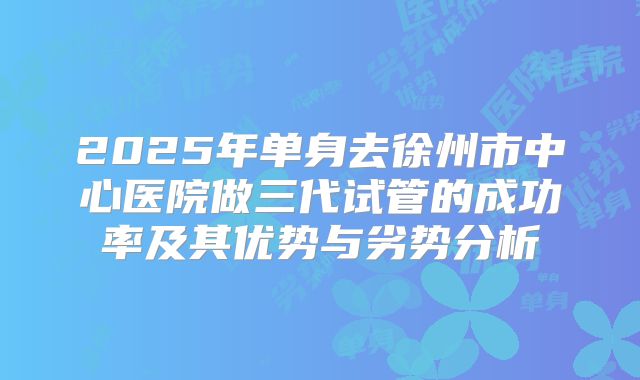 2025年单身去徐州市中心医院做三代试管的成功率及其优势与劣势分析