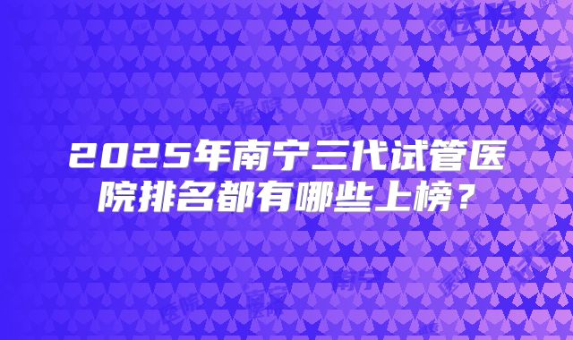2025年南宁三代试管医院排名都有哪些上榜？
