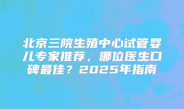 北京三院生殖中心试管婴儿专家推荐，哪位医生口碑最佳？2025年指南