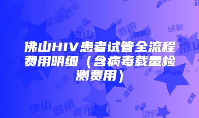 佛山HIV患者试管全流程费用明细（含病毒载量检测费用）