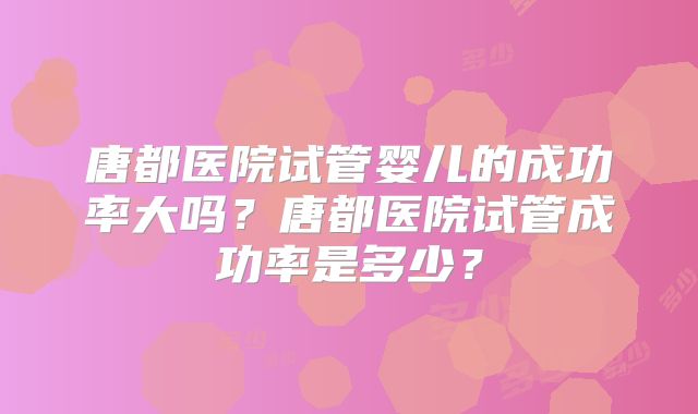唐都医院试管婴儿的成功率大吗？唐都医院试管成功率是多少？