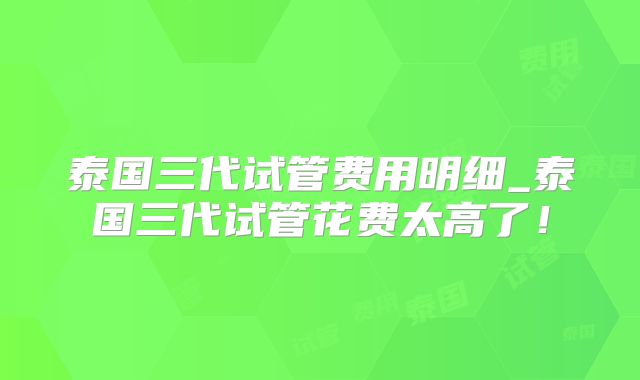 泰国三代试管费用明细_泰国三代试管花费太高了！
