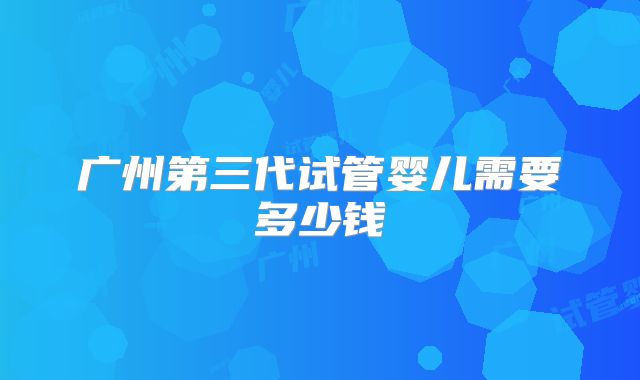 广州第三代试管婴儿需要多少钱