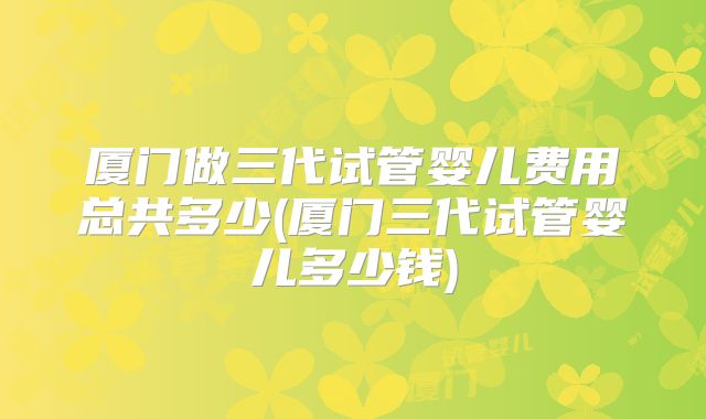 厦门做三代试管婴儿费用总共多少(厦门三代试管婴儿多少钱)