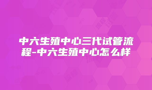 中六生殖中心三代试管流程-中六生殖中心怎么样