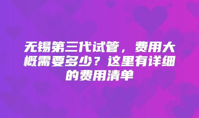 无锡第三代试管，费用大概需要多少？这里有详细的费用清单