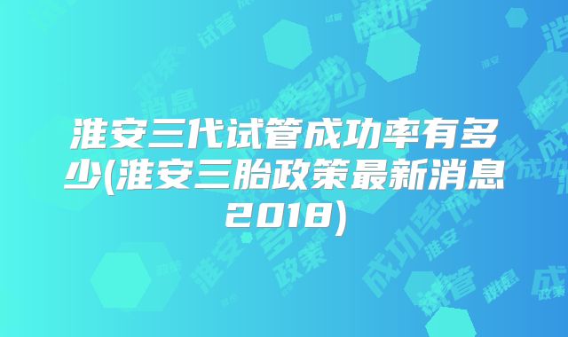 淮安三代试管成功率有多少(淮安三胎政策最新消息2018)