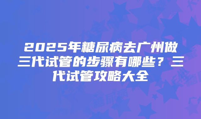 2025年糖尿病去广州做三代试管的步骤有哪些?三代试管攻略大全