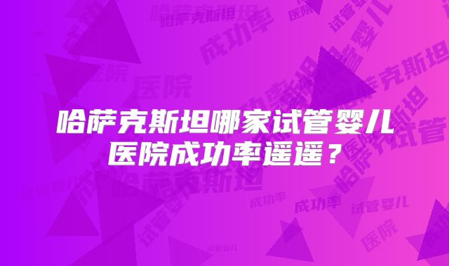 哈萨克斯坦哪家试管婴儿医院成功率遥遥？