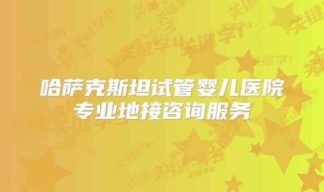 哈萨克斯坦试管婴儿医院专业地接咨询服务
