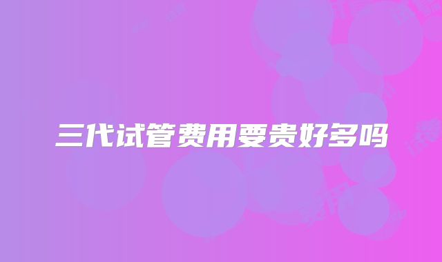 三代试管费用要贵好多吗