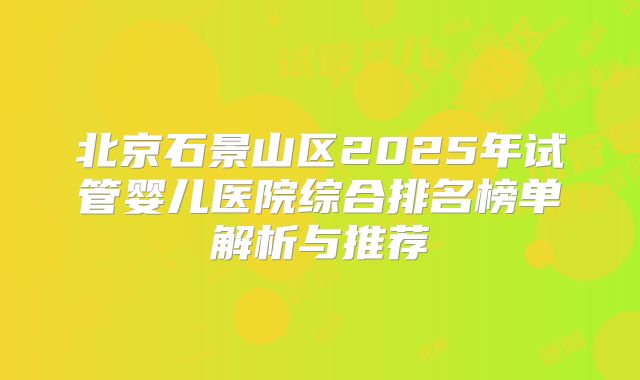 北京石景山区2025年试管婴儿医院综合排名榜单解析与推荐
