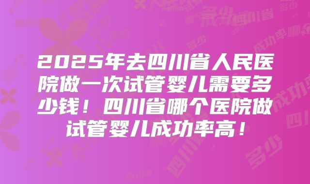 2025年去四川省人民医院做一次试管婴儿需要多少钱！四川省哪个医院做试管婴儿成功率高！