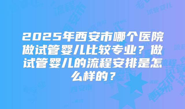 2025年西安市哪个医院做试管婴儿比较专业?做试管婴儿的流程安排是怎么样的?