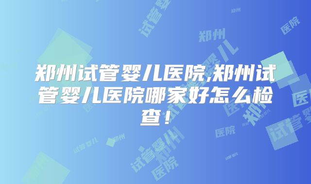 郑州试管婴儿医院,郑州试管婴儿医院哪家好怎么检查！