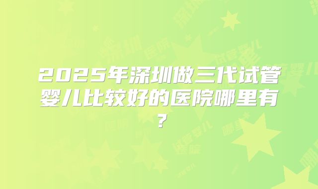 2025年深圳做三代试管婴儿比较好的医院哪里有？