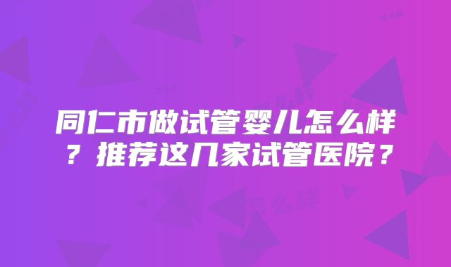 同仁市做试管婴儿怎么样？推荐这几家试管医院？