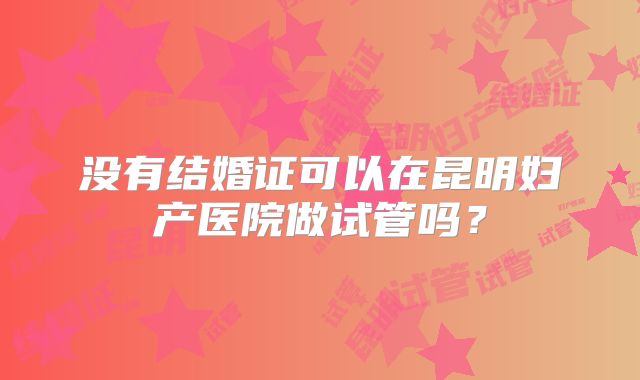 没有结婚证可以在昆明妇产医院做试管吗?