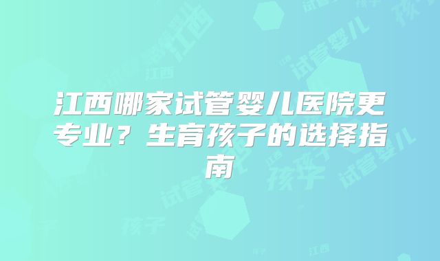 江西哪家试管婴儿医院更专业？生育孩子的选择指南