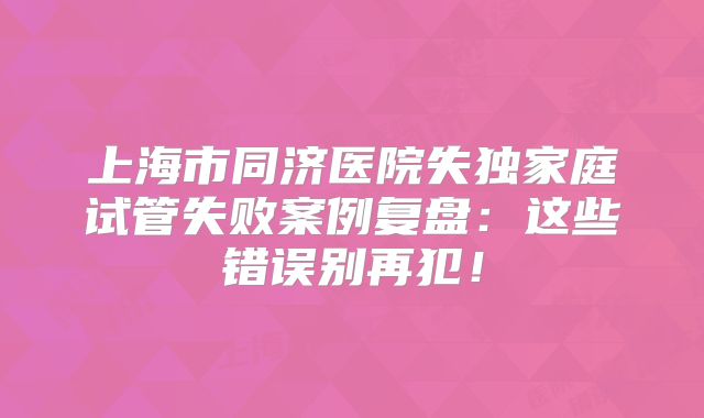 上海市同济医院失独家庭试管失败案例复盘:这些错误别再犯!