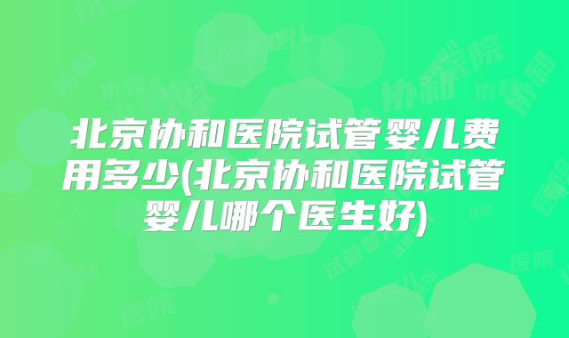 北京协和医院试管婴儿费用多少(北京协和医院试管婴儿哪个医生好)