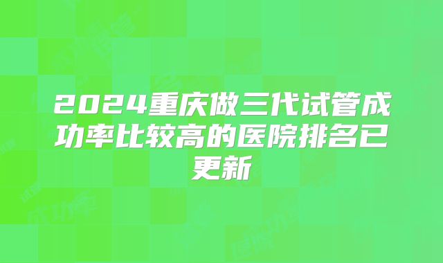 2024重庆做三代试管成功率比较高的医院排名已更新