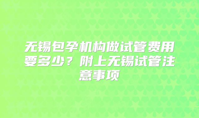 无锡包孕机构做试管费用要多少？附上无锡试管注意事项
