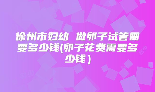 徐州市妇幼 做卵子试管需要多少钱(卵子花费需要多少钱）