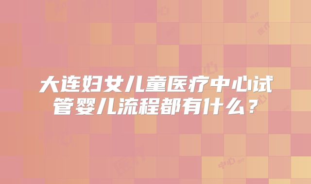 大连妇女儿童医疗中心试管婴儿流程都有什么？