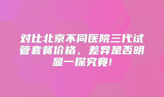对比北京不同医院三代试管套餐价格,差异是否明显一探究竟!