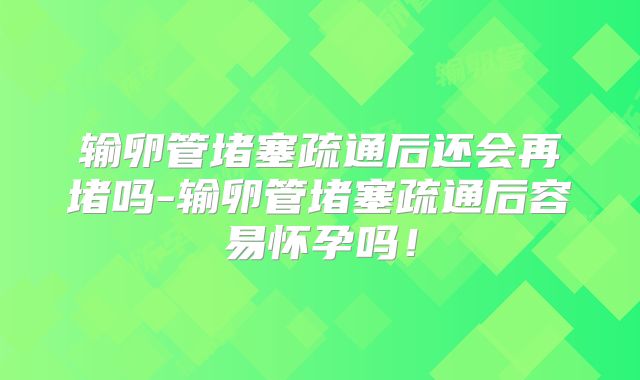 输卵管堵塞疏通后还会再堵吗-输卵管堵塞疏通后容易怀孕吗！