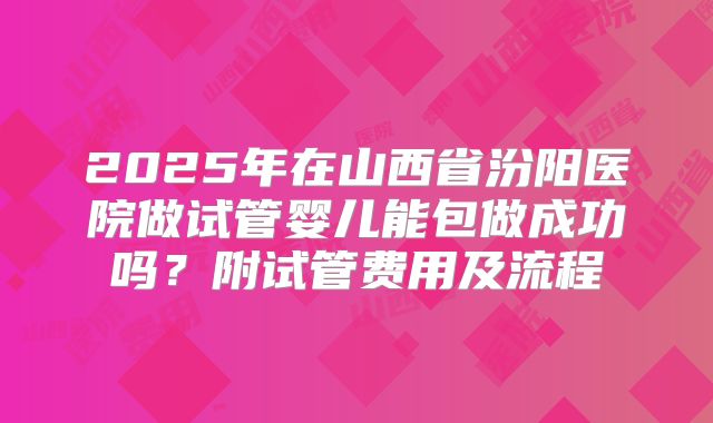 2025年在山西省汾阳医院做试管婴儿能包做成功吗？附试管费用及流程