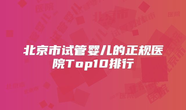 北京市试管婴儿的正规医院Top10排行