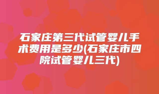 石家庄第三代试管婴儿手术费用是多少(石家庄市四院试管婴儿三代)